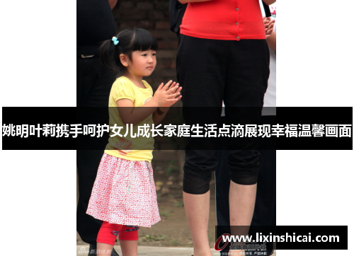 姚明叶莉携手呵护女儿成长家庭生活点滴展现幸福温馨画面