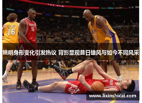 姚明身形变化引发热议 背影显现昔日雄风与如今不同风采