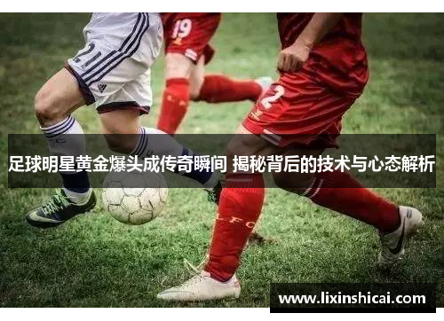 足球明星黄金爆头成传奇瞬间 揭秘背后的技术与心态解析
