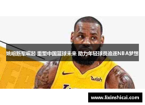 姚明新军崛起 重塑中国篮球未来 助力年轻球员追逐NBA梦想