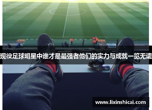 现役足球明星中谁才是最强者他们的实力与成就一览无遗